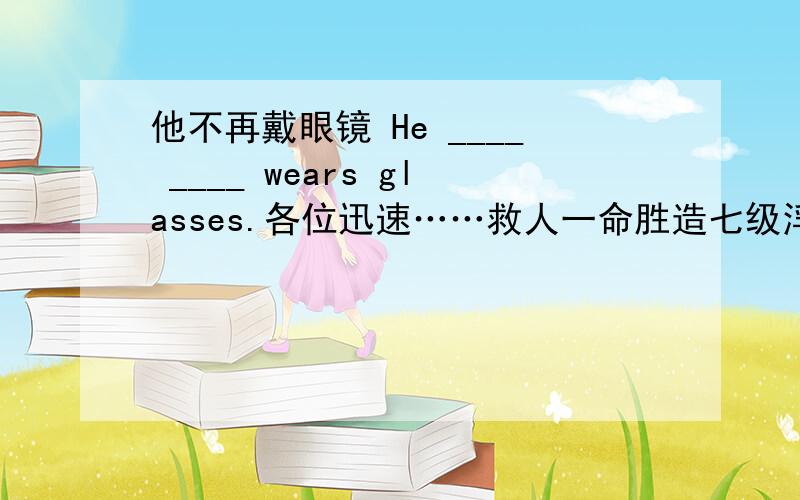 他不再戴眼镜 He ____ ____ wears glasses.各位迅速……救人一命胜造七级浮屠!顺便再问一个,东南亚最大的宗教建筑是不是婆罗浮屠?