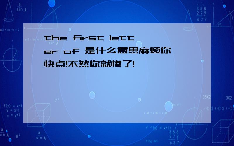 the first letter of 是什么意思麻烦你快点!不然你就惨了!