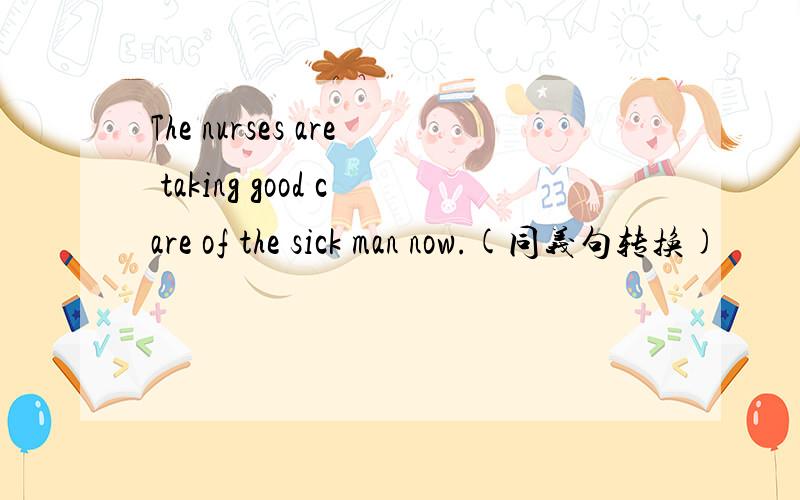 The nurses are taking good care of the sick man now.(同义句转换)