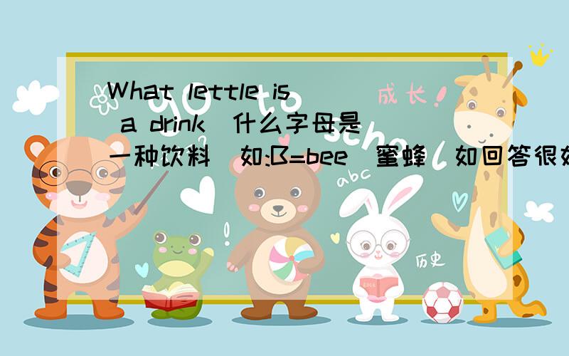 What lettle is a drink(什么字母是一种饮料)如:B=bee(蜜蜂）如回答很好不仅会追加悬赏分5分,还会被选为最佳答案!