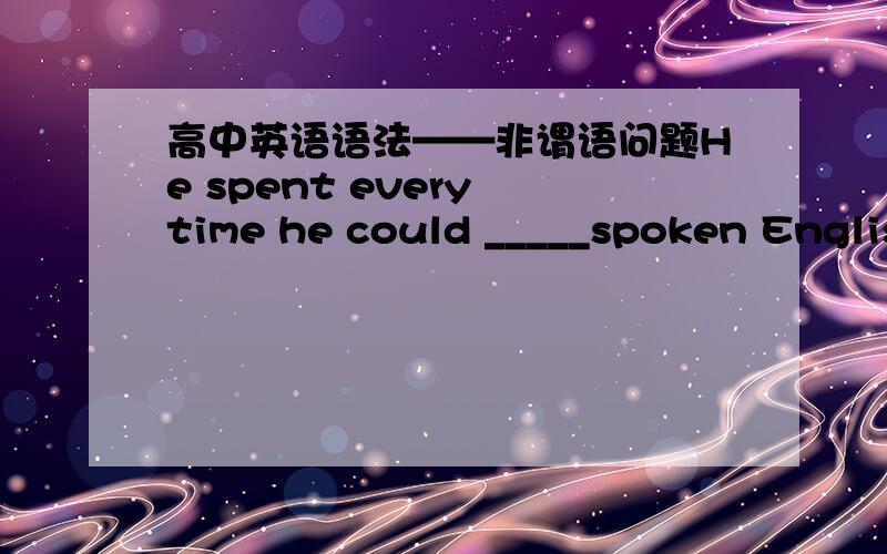 高中英语语法——非谓语问题He spent every time he could _____spoken English.为什么不是to practice 而是practicing 还有,pratice后不是doing?为什么是done?