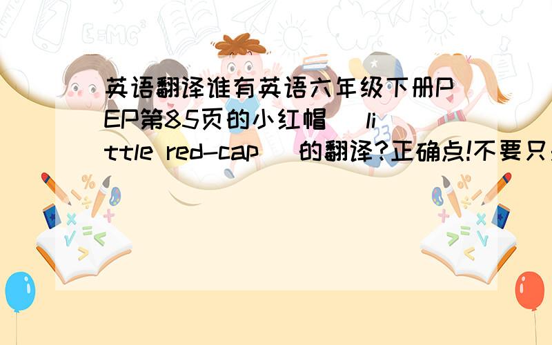 英语翻译谁有英语六年级下册PEP第85页的小红帽（ little red-cap ）的翻译?正确点!不要只是故事情节的，它是有点像剧本的，本人已搜索N次，快要砸电脑了！再这样定斩不饶！