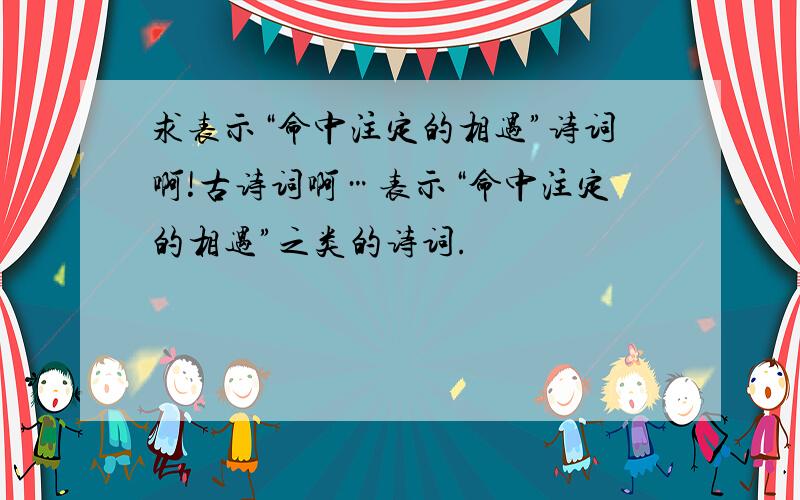 求表示“命中注定的相遇”诗词啊!古诗词啊…表示“命中注定的相遇”之类的诗词.