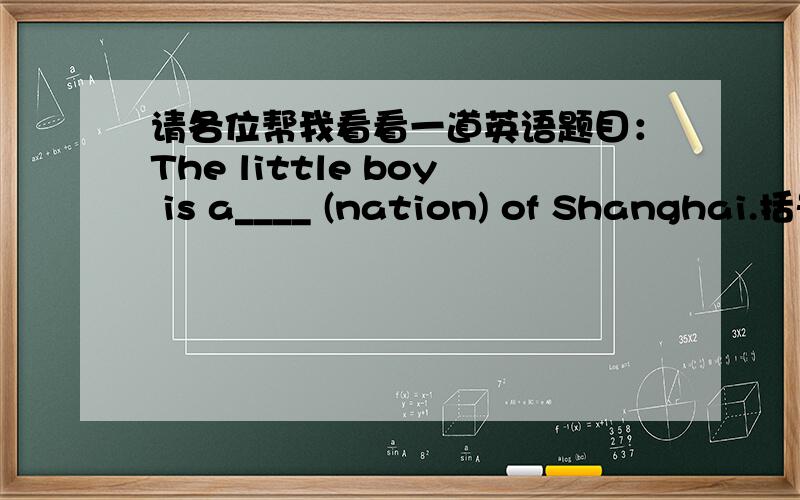 请各位帮我看看一道英语题目：The little boy is a____ (nation) of Shanghai.括号里的nation该怎么改