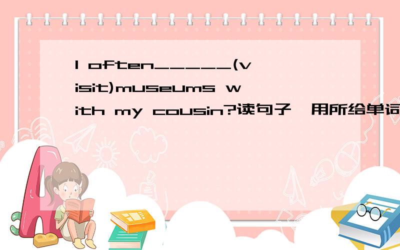 I often_____(visit)museums with my cousin?读句子,用所给单词的正确形式填空