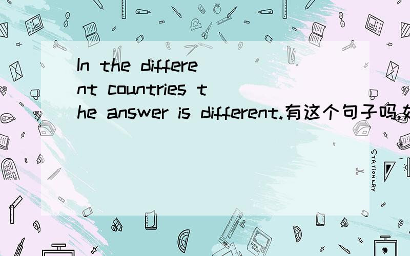 In the different countries the answer is different.有这个句子吗,如果有请翻译