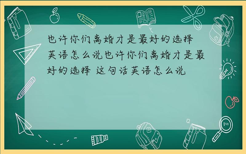 也许你们离婚才是最好的选择 英语怎么说也许你们离婚才是最好的选择 这句话英语怎么说