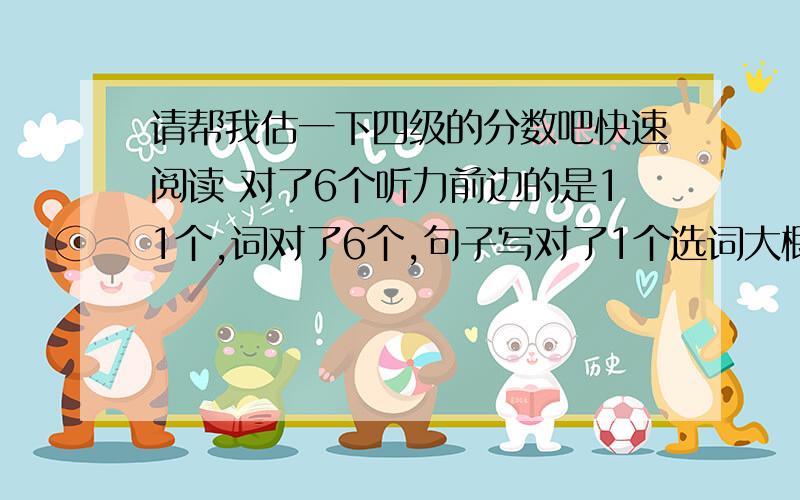 请帮我估一下四级的分数吧快速阅读 对了6个听力前边的是11个,词对了6个,句子写对了1个选词大概有2、3个阅读 对了6个完形填空对了10个翻译都写出来了,大概能得60%~70%的分数吧作文写的还可