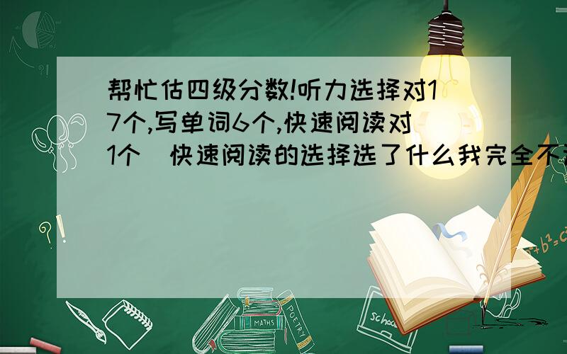 帮忙估四级分数!听力选择对17个,写单词6个,快速阅读对1个（快速阅读的选择选了什么我完全不记得了,就知道后面那三个填空对了一个.）,选词填空对1个,仔细阅读9个,完形填空10个,主观题很