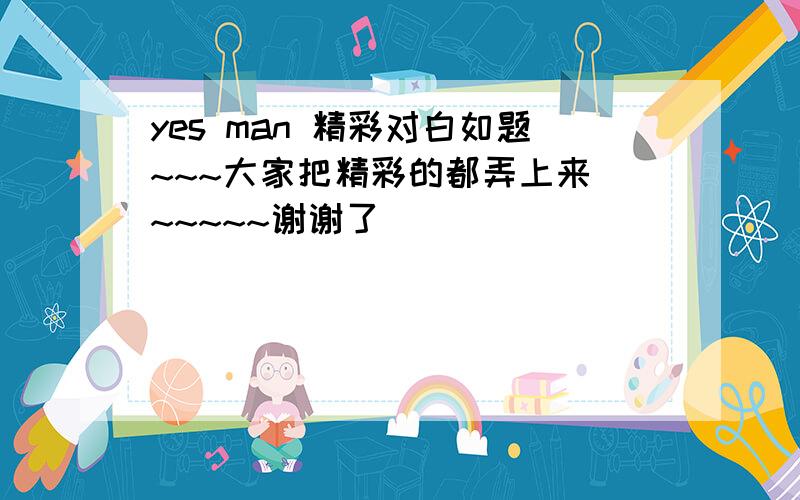 yes man 精彩对白如题~~~大家把精彩的都弄上来 ~~~~~谢谢了