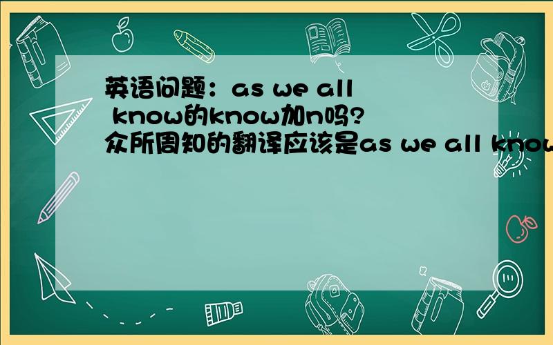 英语问题：as we all know的know加n吗?众所周知的翻译应该是as we all know 还是as we all known ?到底那个是对的?还是都对?在书上好像都见过.麻烦说明理由.