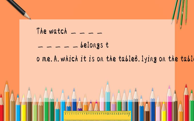 The watch _________belongs to me.A.which it is on the tableB.lying on the table C.is on the tableD.lain on the table能不能仔细帮我讲讲为什么答案会选B 要求讲出A、C、D的错误我们老师说有关于非谓语动词