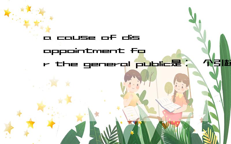 a cause of disappointment for the general public是：一个引起公众不满的原因.还是：一个对公众不满的原因.