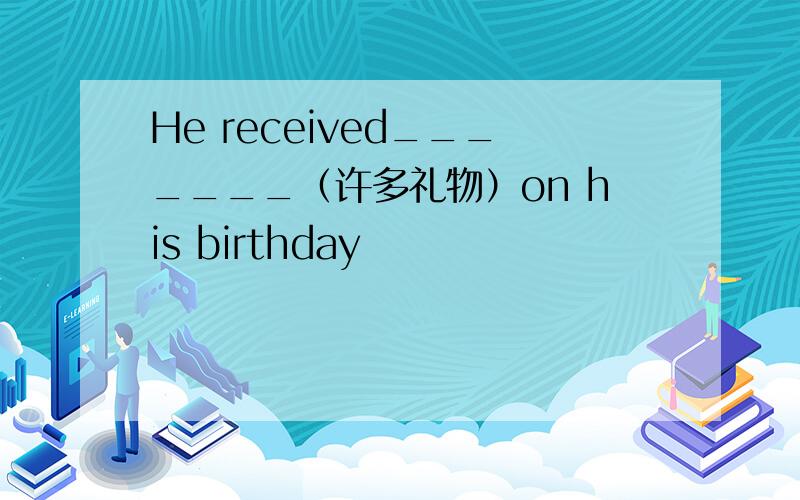 He received_______（许多礼物）on his birthday