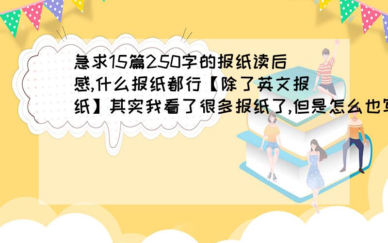 急求15篇250字的报纸读后感,什么报纸都行【除了英文报纸】其实我看了很多报纸了,但是怎么也写不出15篇250字的读后感,请各位搜到了以后复制上来或者传给我.Q：1148853112scc317，你这是抄的，