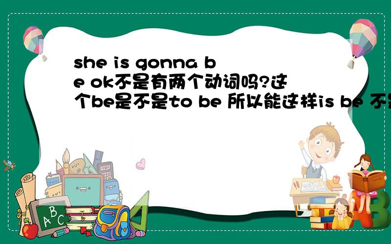 she is gonna be ok不是有两个动词吗?这个be是不是to be 所以能这样is be 不是两个动词？