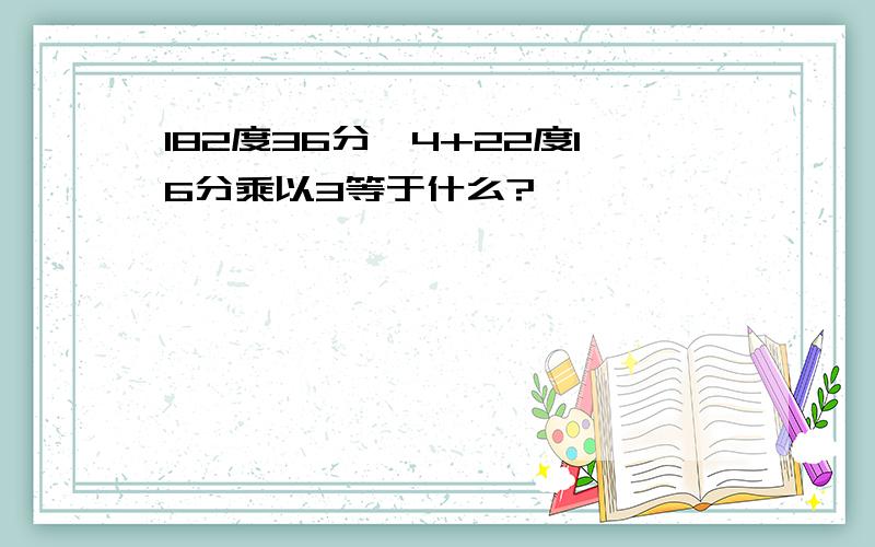 182度36分÷4+22度16分乘以3等于什么?