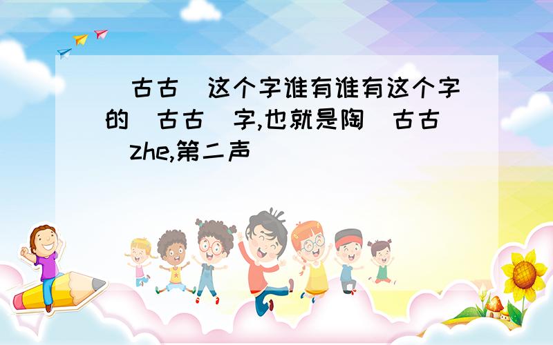 (古古)这个字谁有谁有这个字的(古古)字,也就是陶(古古)zhe,第二声