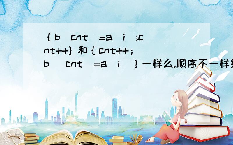 ｛b[cnt]=a[i];cnt++} 和｛cnt++；b [cnt]=a[i]｝一样么,顺序不一样结果一样么