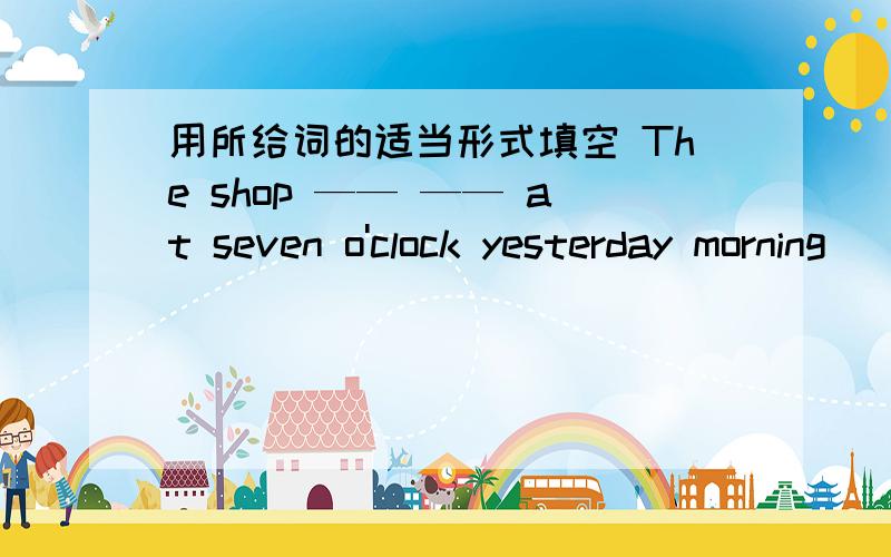 用所给词的适当形式填空 The shop —— —— at seven o'clock yesterday morning