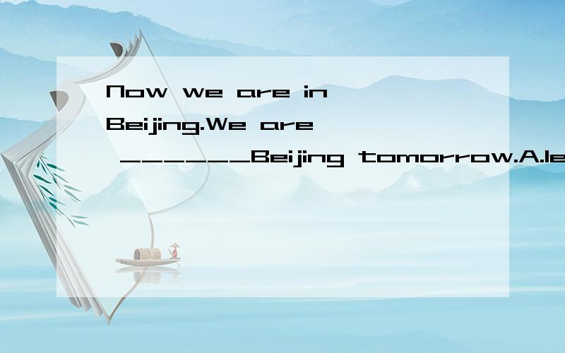 Now we are in Beijing.We are ______Beijing tomorrow.A.leaving B.leaving for不是说他们已经在北京了,明天要离开北京.不是leaving?