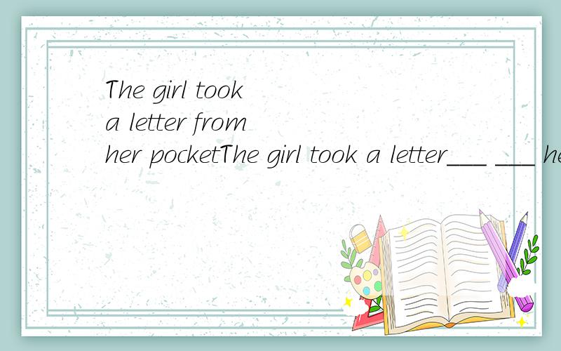 The girl took a letter from her pocketThe girl took a letter___ ___ her pocket同义句转换