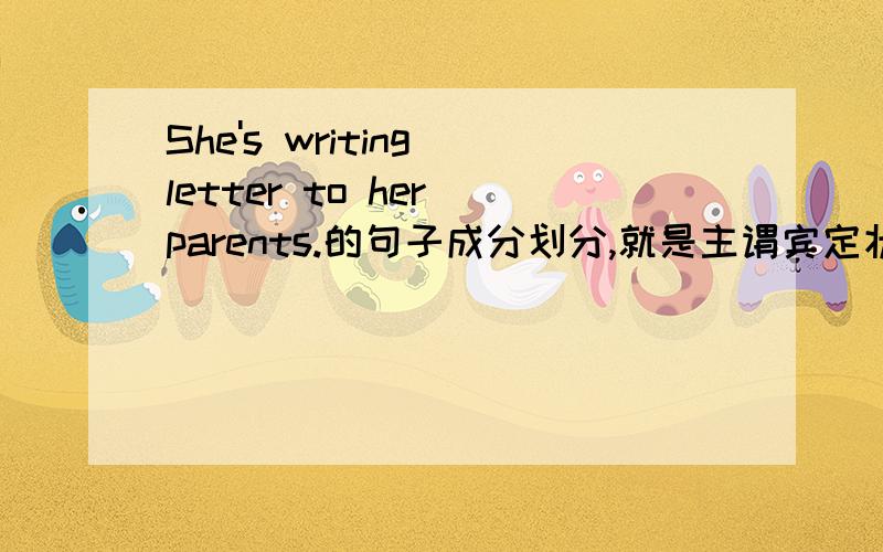 She's writing letter to her parents.的句子成分划分,就是主谓宾定状补啥的.为什么 to her parents 作为动作的对象不是宾语呢？主谓宾定状补这一句竟然就全了，兄弟们你们也太给力了，都这样了不是