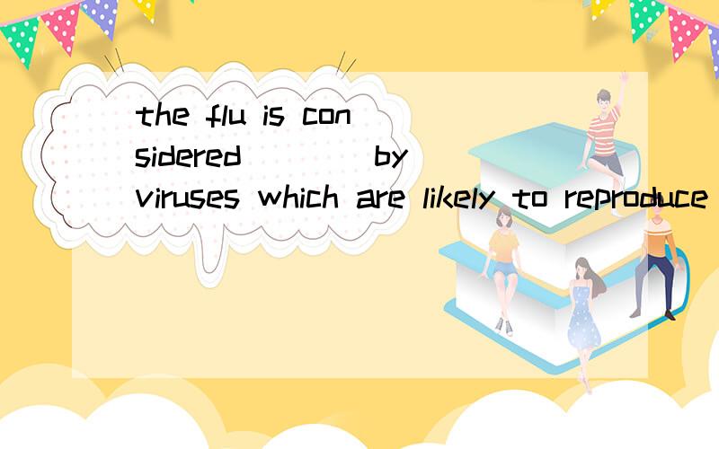 the flu is considered____by viruses which are likely to reproduce in the cells inside the human nose and throatcausing being causedto be caused to have caused