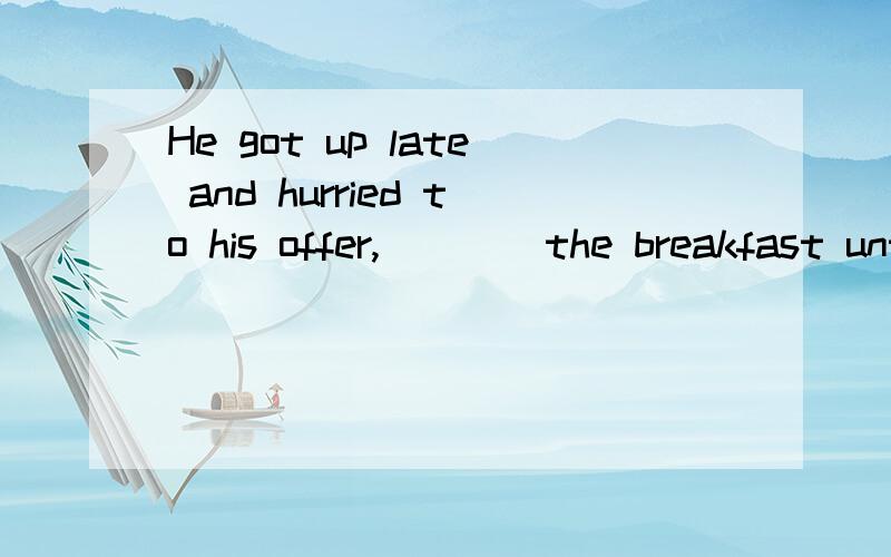 He got up late and hurried to his offer,____the breakfast untouched.A.left B.to leave C.leaving D.having left为什么不选D