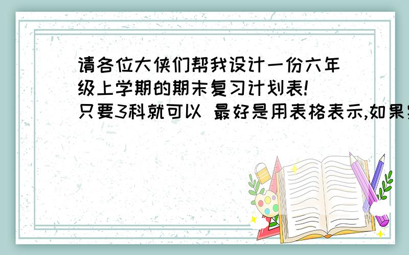 请各位大侠们帮我设计一份六年级上学期的期末复习计划表!(只要3科就可以 最好是用表格表示,如果实在没有的话也没关系啦!我考好的话,人教版的