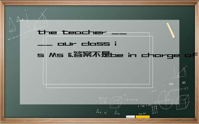 the teacher ____ our class is Ms li.答案不是be in charge of 而是 in charge of.问两次有什么区别Abe in charge of Bbe in charge Cin charge of Din charge 这几词的区别 和为啥选C
