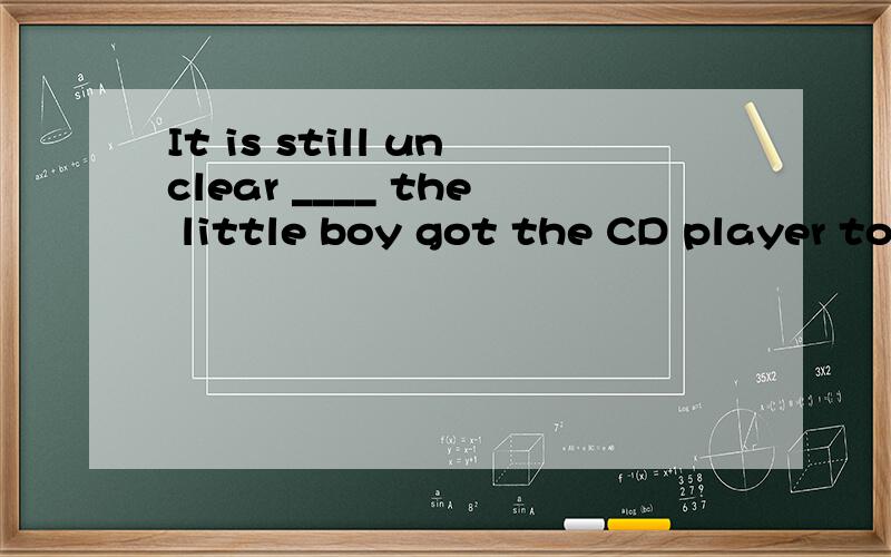 It is still unclear ____ the little boy got the CD player to work.请问怎么选,考了哪些考点?A.whereB.whatC.thatD.how