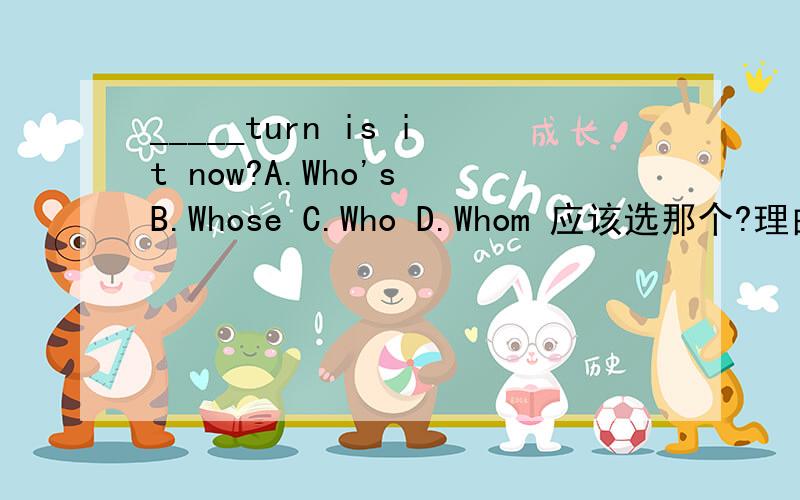 _____turn is it now?A.Who's B.Whose C.Who D.Whom 应该选那个?理由!