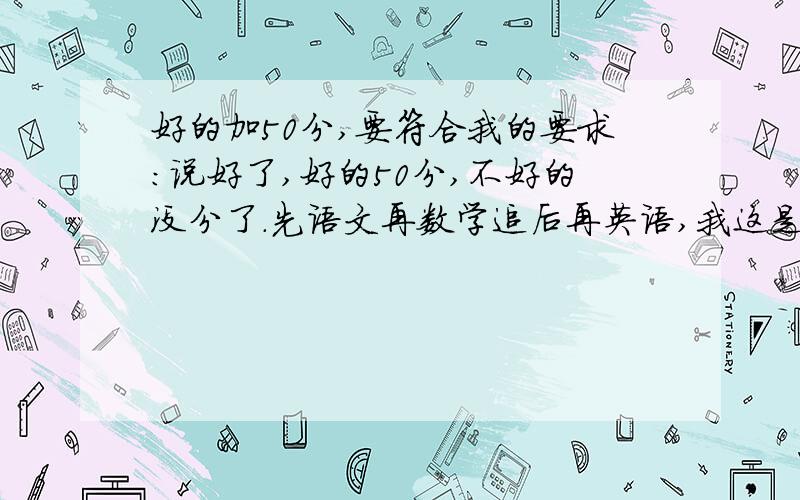 好的加50分,要符合我的要求：说好了,好的50分,不好的没分了.先语文再数学追后再英语,我这是《义务教育课程标准实验教科书》的