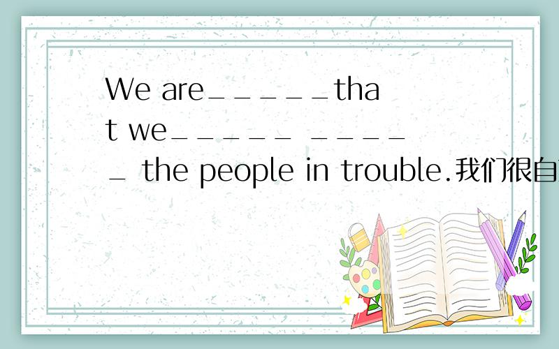 We are_____that we_____ _____ the people in trouble.我们很自豪帮助了那些处于困境的人