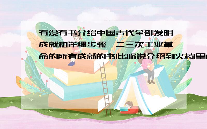 有没有书介绍中国古代全部发明成就和详细步骤一二三次工业革命的所有成就的书!比喻说介绍到火药!里面就必须要有配方比例等等一些东西!介绍到炼钢,就要把炼钢的步骤全部讲出来!