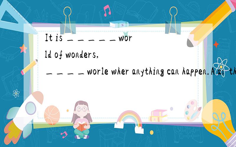 It is _____world of wonders,____worle wher anything can happen.A a; the B a; a C the;a D /;/说说为什么