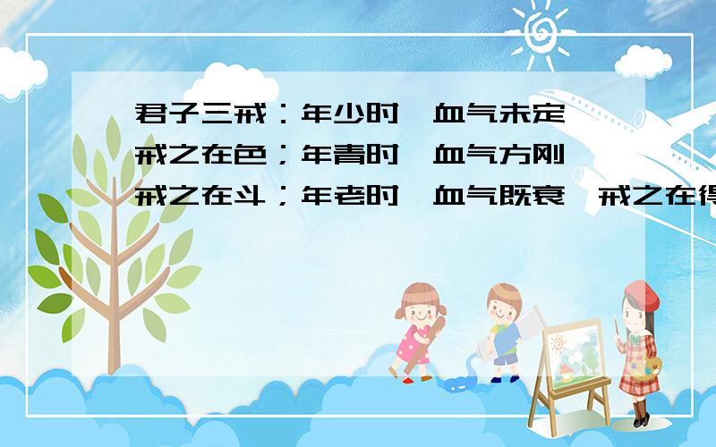 君子三戒：年少时,血气未定,戒之在色；年青时,血气方刚,戒之在斗；年老时,血气既衰,戒之在得!谁会