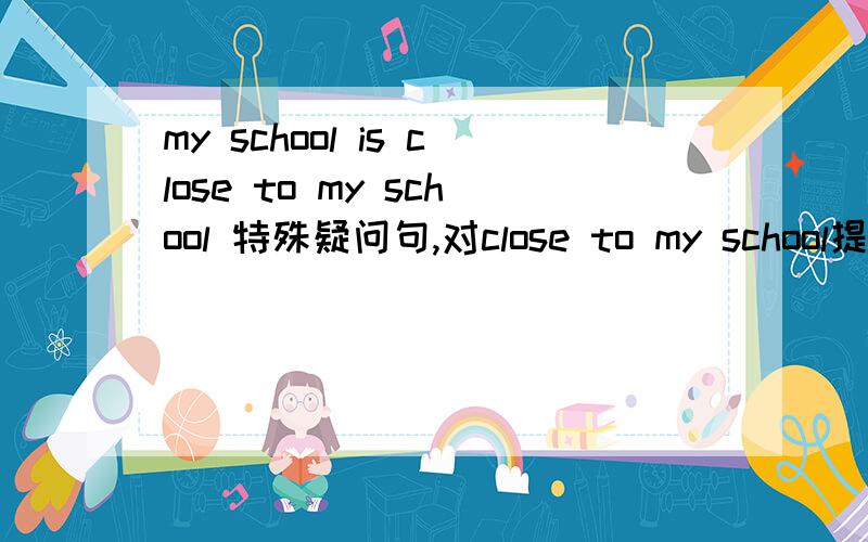 my school is close to my school 特殊疑问句,对close to my school提问（只有两个横线）应为：My school is close to my home