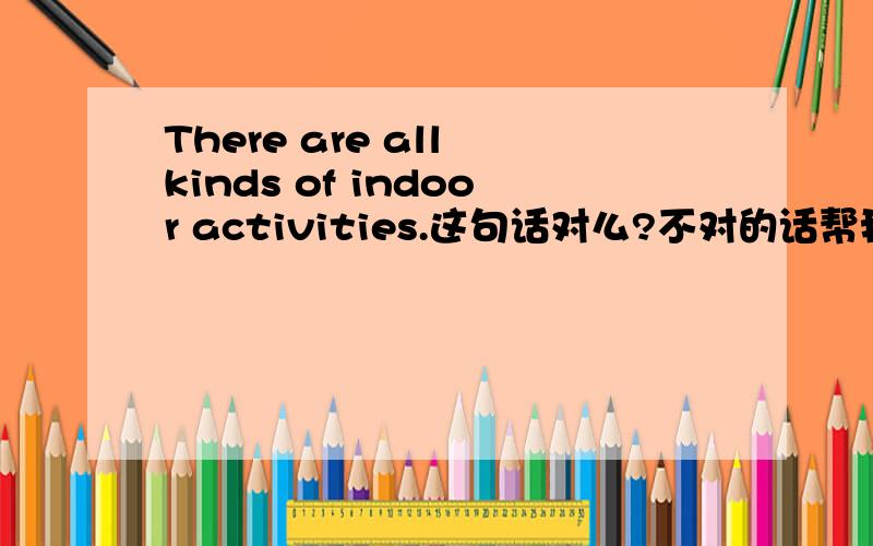 There are all kinds of indoor activities.这句话对么?不对的话帮我修改一下谢谢了,My Favourite Indoor Activity.可以的话,帮我找一篇 我最喜欢的室内活动