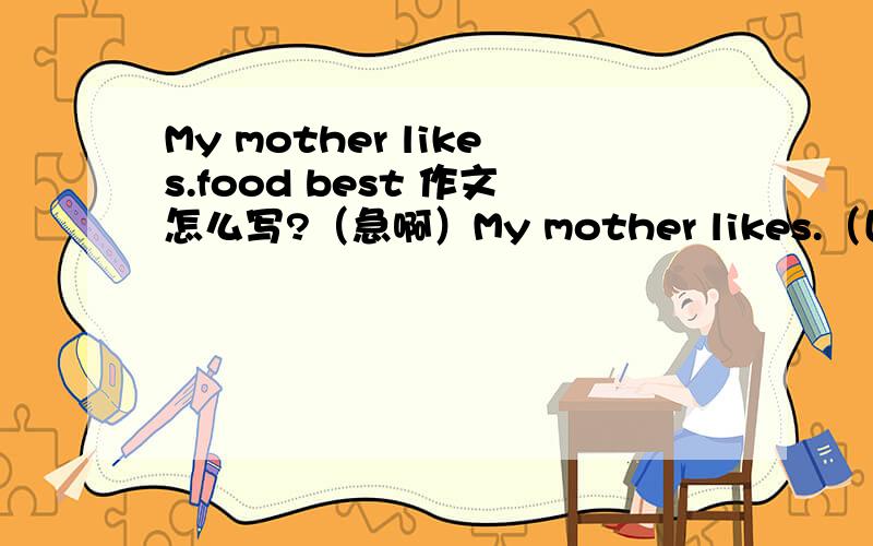 My mother likes.food best 作文怎么写?（急啊）My mother likes.（国家名）food best 这作文怎么写啊~~就只能说几句：我妈妈喜欢什什么国家的食物..是那些...等等.后面就写不下去了啊~~~要求45字以上~~