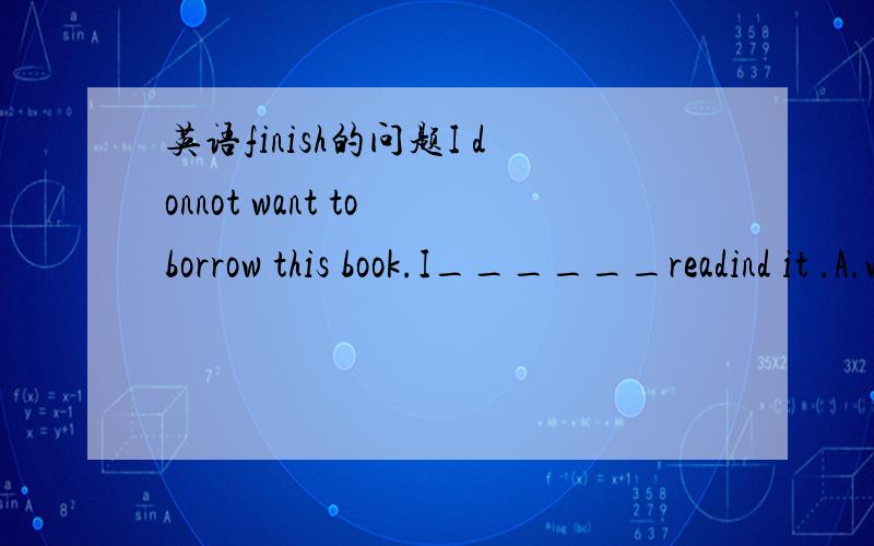 英语finish的问题I donnot want to borrow this book.I______readind it .A.will finish B.finish C.finished D.have finishedfinish不是短动词么?为什么有很多人选D啊?