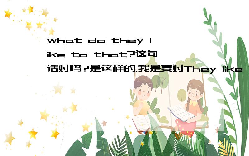 what do they like to that?这句话对吗?是这样的，我是要对They like Chinese food and Chinese music.提问的，感觉用What do they like to do.好像不大对，麻烦解释下，谢谢！！