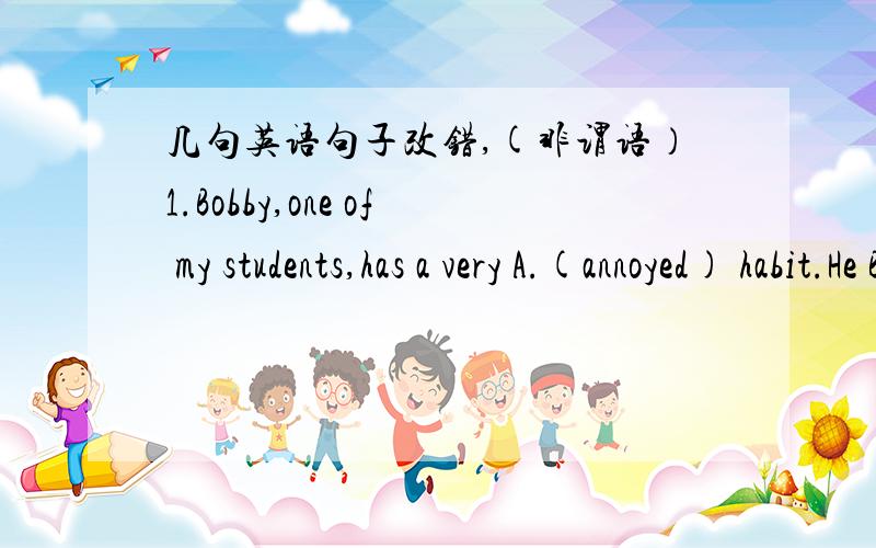 几句英语句子改错,(非谓语）1.Bobby,one of my students,has a very A.(annoyed) habit.He B.(is always leaving) things about and never remembers C.(to put) them D.(away).2.A.(All the) essays B.(having written and collected),C.(the) teacher sen