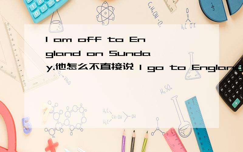 I am off to England on Sunday.他怎么不直接说 I go to England