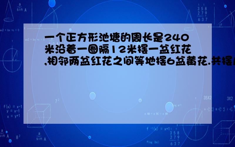 一个正方形池塘的周长是240米沿着一圈隔12米摆一盆红花,相邻两盆红花之间等地摆6盆黄花.共摆几盆红花共摆几盆红花,几盆黄花