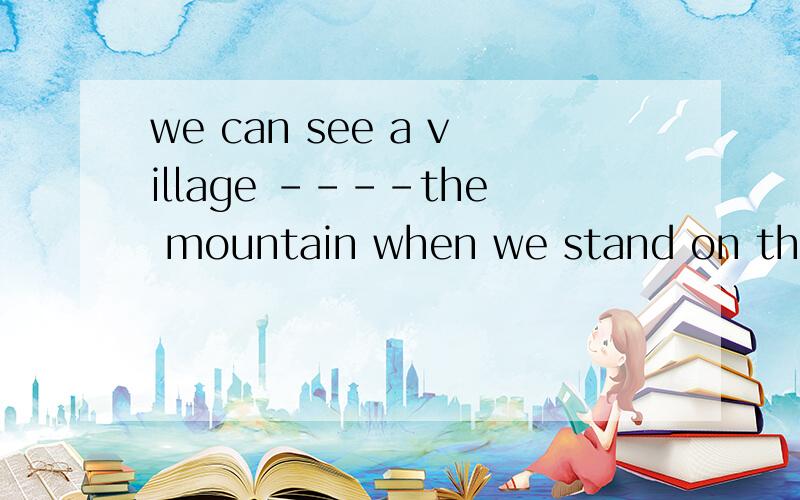 we can see a village ----the mountain when we stand on the top of hill.A.over B.below C.above D.under