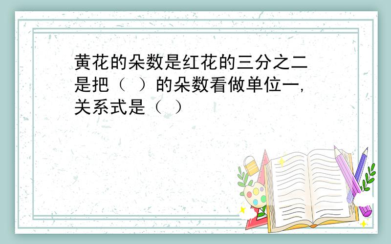 黄花的朵数是红花的三分之二 是把（ ）的朵数看做单位一,关系式是（ ）