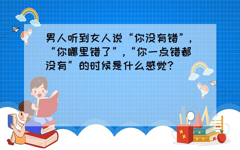 男人听到女人说“你没有错”,“你哪里错了”,“你一点错都没有”的时候是什么感觉?