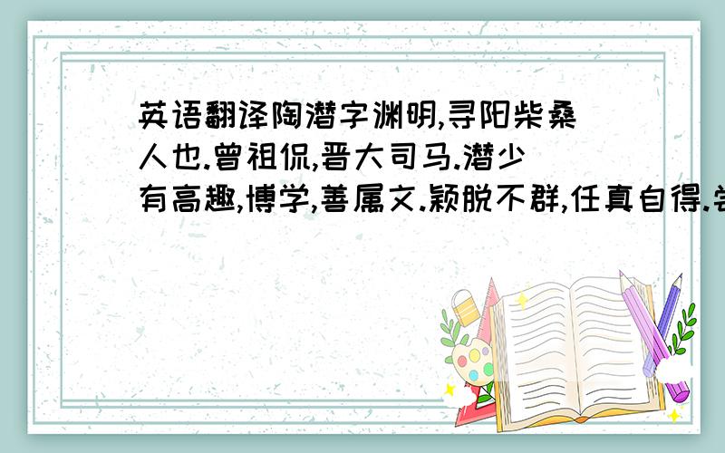 英语翻译陶潜字渊明,寻阳柴桑人也.曾祖侃,晋大司马.潜少有高趣,博学,善属文.颖脱不群,任真自得.尝著《五柳先生传》以自况,曰：“闲静少言,不慕荣利.好读书,不求甚解,每有会意,欣然忘食.